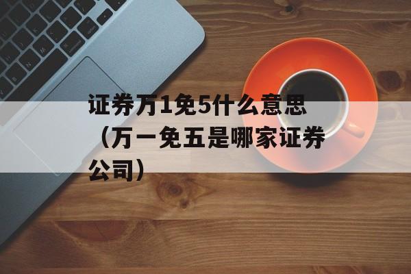 证券万1免5什么意思（万一免五是哪家证券公司）