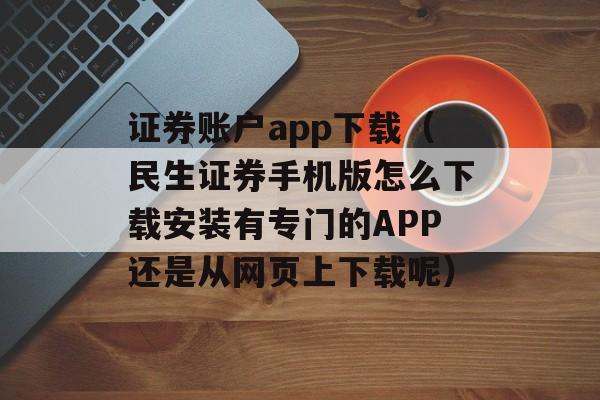 证券账户app下载（民生证券手机版怎么下载安装有专门的APP还是从网页上下载呢）