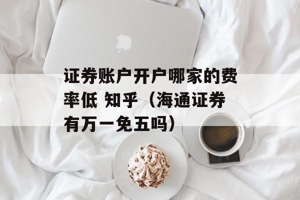 证券账户开户哪家的费率低 知乎（海通证券有万一免五吗）