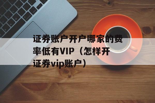 证券账户开户哪家的费率低有VIP（怎样开证券vip账户）