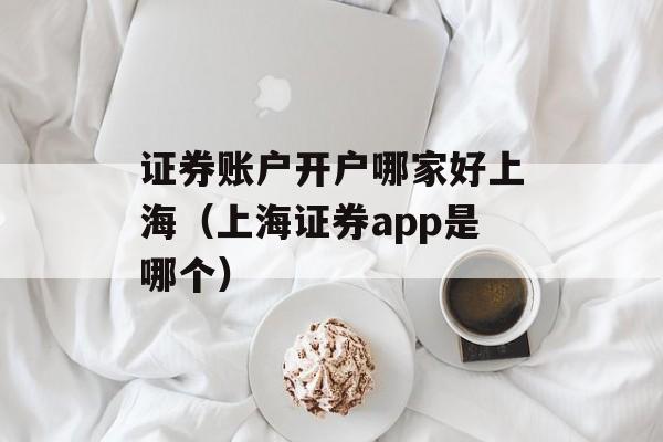 证券账户开户哪家好上海（上海证券app是哪个）