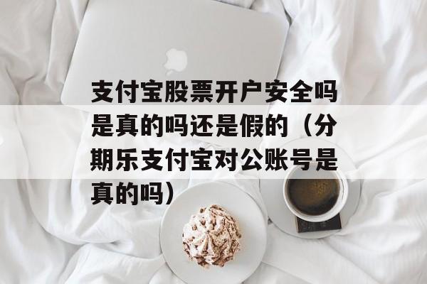 支付宝股票开户安全吗是真的吗还是假的（分期乐支付宝对公账号是真的吗）