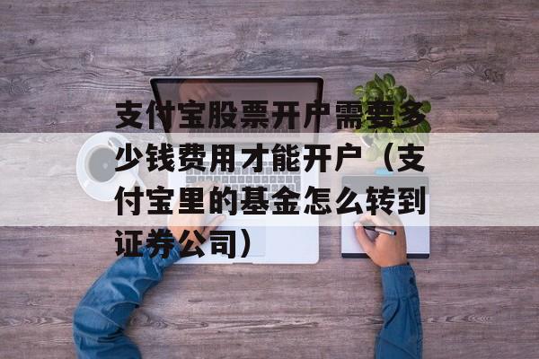 支付宝股票开户需要多少钱费用才能开户（支付宝里的基金怎么转到证券公司）