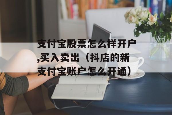 支付宝股票怎么样开户,买入卖出（抖店的新支付宝账户怎么开通）