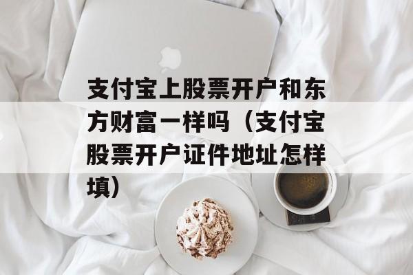 支付宝上股票开户和东方财富一样吗（支付宝股票开户证件地址怎样填）