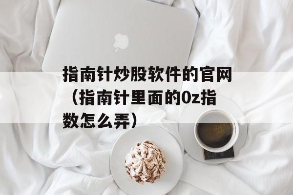 指南针炒股软件的官网（指南针里面的0z指数怎么弄）