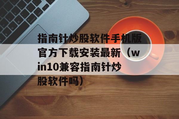 指南针炒股软件手机版官方下载安装最新（win10兼容指南针炒股软件吗）