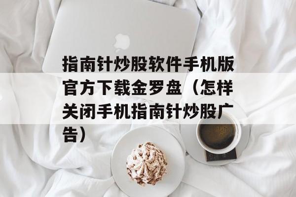 指南针炒股软件手机版官方下载金罗盘（怎样关闭手机指南针炒股广告）