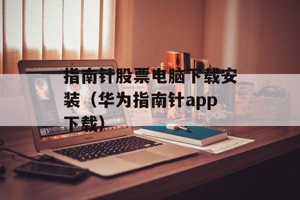 指南针股票电脑下载安装（华为指南针app下载）