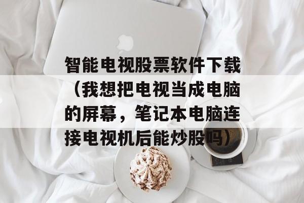 智能电视股票软件下载（我想把电视当成电脑的屏幕，笔记本电脑连接电视机后能炒股吗）