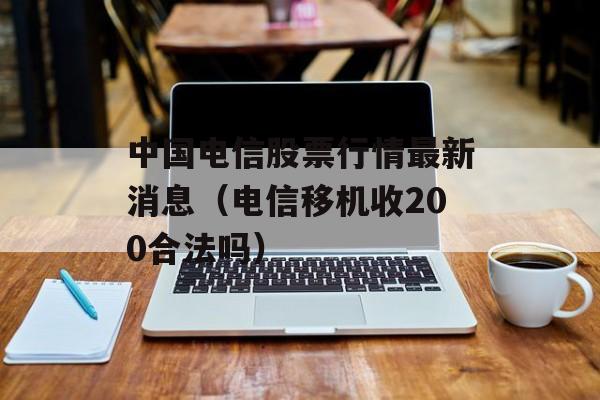 中国电信股票行情最新消息（电信移机收200合法吗）