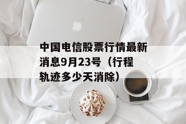 中国电信股票行情最新消息9月23号（行程轨迹多少天消除）