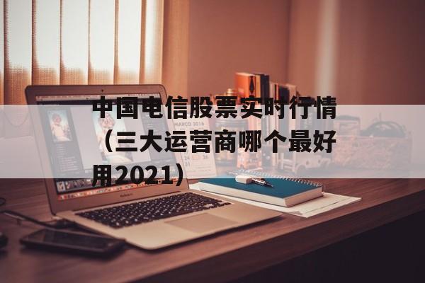 中国电信股票实时行情（三大运营商哪个最好用2021）