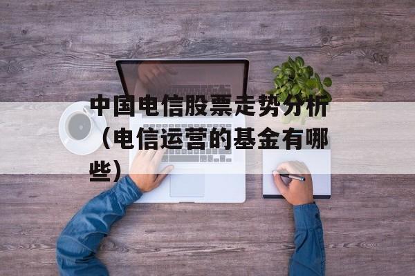 中国电信股票走势分析（电信运营的基金有哪些）