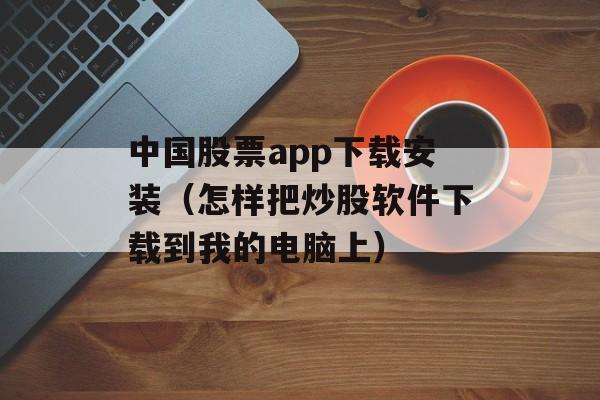 中国股票app下载安装（怎样把炒股软件下载到我的电脑上）