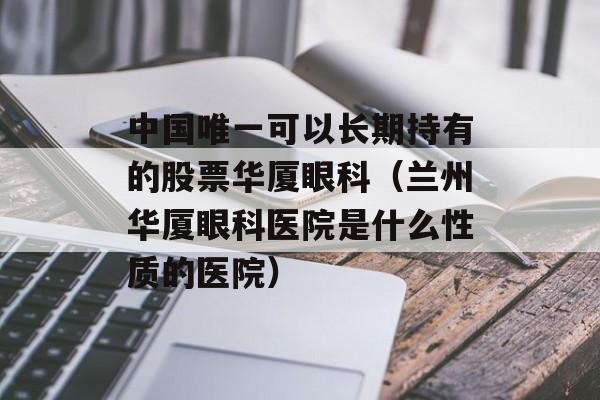 中国唯一可以长期持有的股票华厦眼科（兰州华厦眼科医院是什么性质的医院）