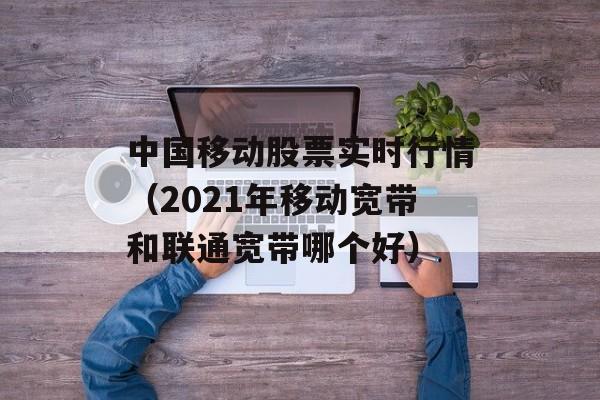 中国移动股票实时行情（2021年移动宽带和联通宽带哪个好）