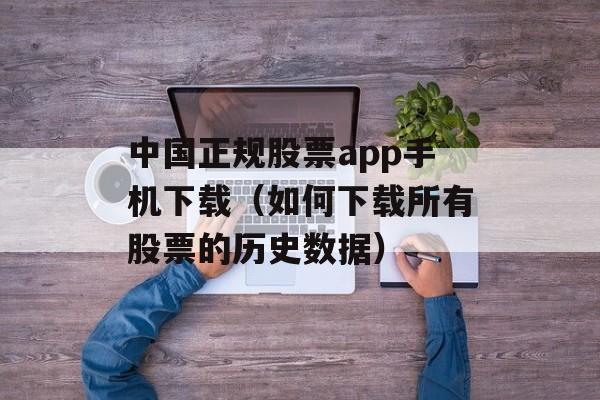 中国正规股票app手机下载（如何下载所有股票的历史数据）