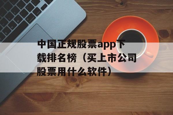 中国正规股票app下载排名榜（买上市公司股票用什么软件）