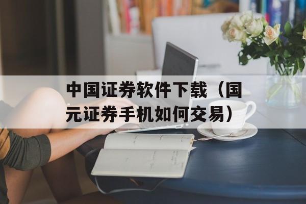 中国证券软件下载（国元证券手机如何交易）