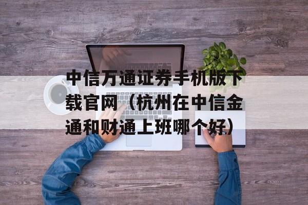 中信万通证券手机版下载官网（杭州在中信金通和财通上班哪个好）