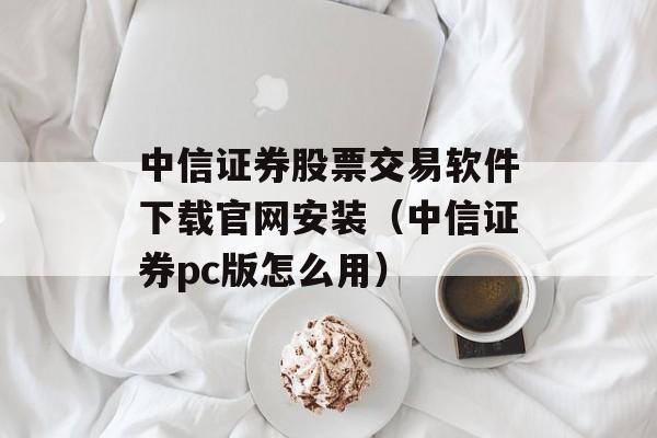 中信证券股票交易软件下载官网安装（中信证券pc版怎么用）