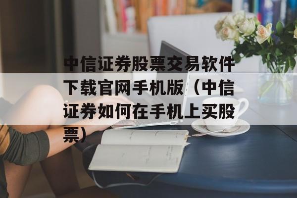 中信证券股票交易软件下载官网手机版（中信证券如何在手机上买股票）