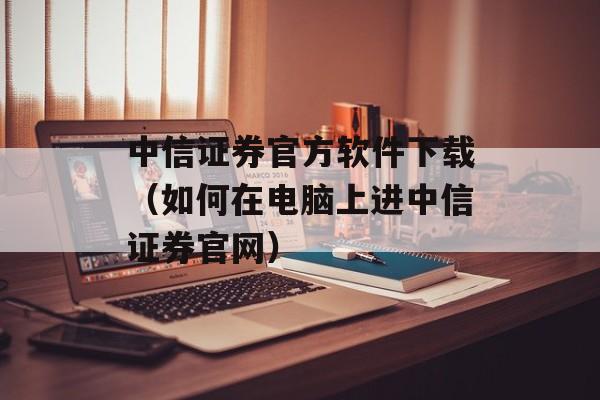 中信证券官方软件下载（如何在电脑上进中信证券官网）