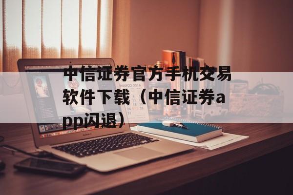 中信证券官方手机交易软件下载（中信证券app闪退）