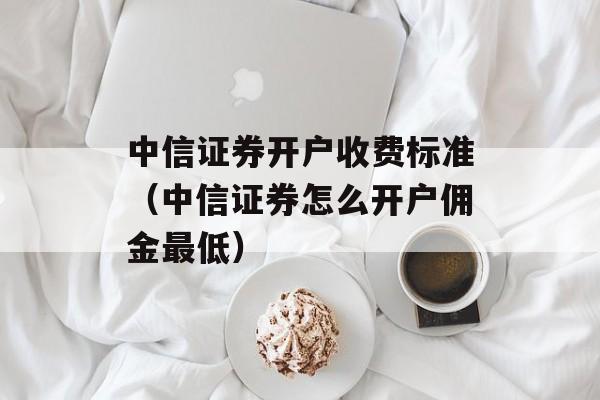 中信证券开户收费标准（中信证券怎么开户佣金最低）