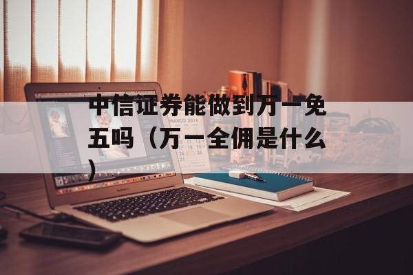 中信证券能做到万一免五吗（万一全佣是什么）