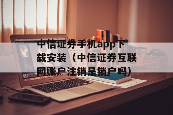 中信证券手机app下载安装（中信证券互联网账户注销是销户吗）