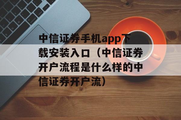 中信证券手机app下载安装入口（中信证券开户流程是什么样的中信证券开户流）