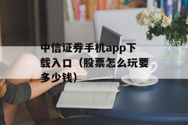 中信证券手机app下载入口（股票怎么玩要多少钱）