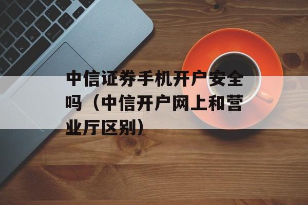 中信证券手机开户安全吗（中信开户网上和营业厅区别）