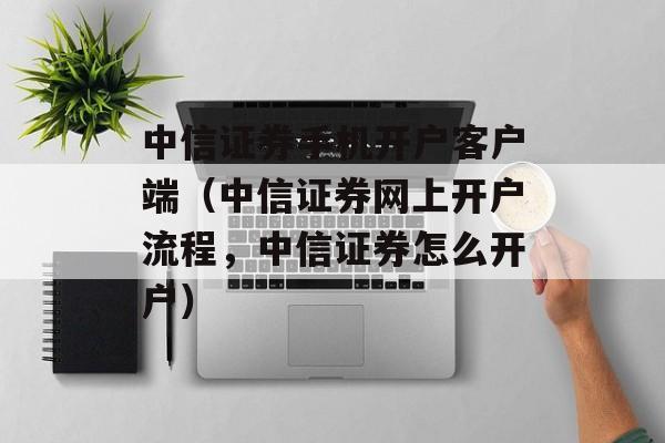 中信证券手机开户客户端（中信证券网上开户流程，中信证券怎么开户）