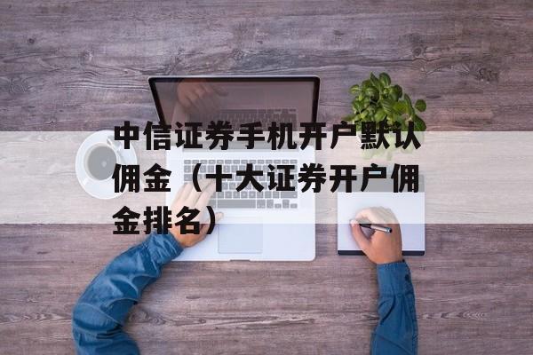 中信证券手机开户默认佣金（十大证券开户佣金排名）