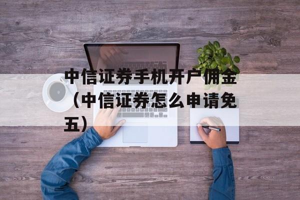 中信证券手机开户佣金（中信证券怎么申请免五）