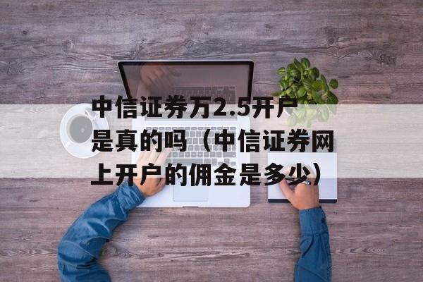 中信证券万2.5开户是真的吗（中信证券网上开户的佣金是多少）