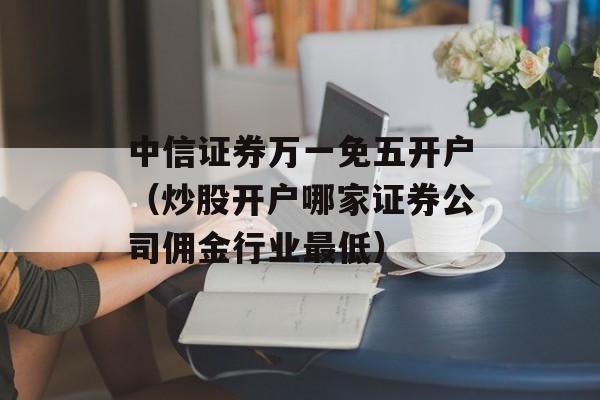 中信证券万一免五开户（炒股开户哪家证券公司佣金行业最低）