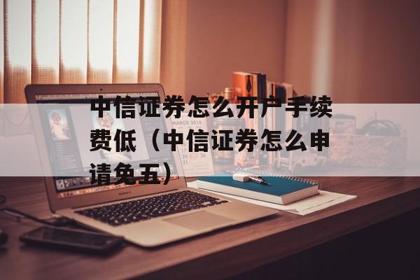 中信证券怎么开户手续费低（中信证券怎么申请免五）