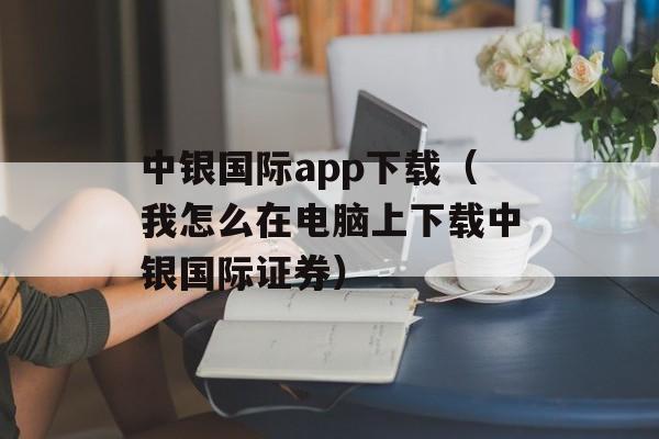 中银国际app下载（我怎么在电脑上下载中银国际证券）