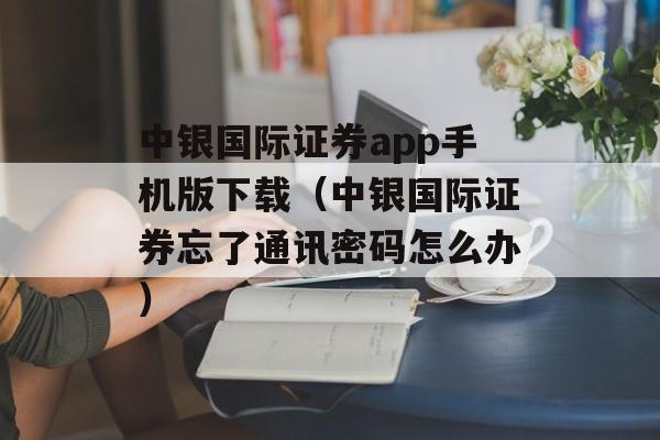 中银国际证券app手机版下载（中银国际证券忘了通讯密码怎么办）