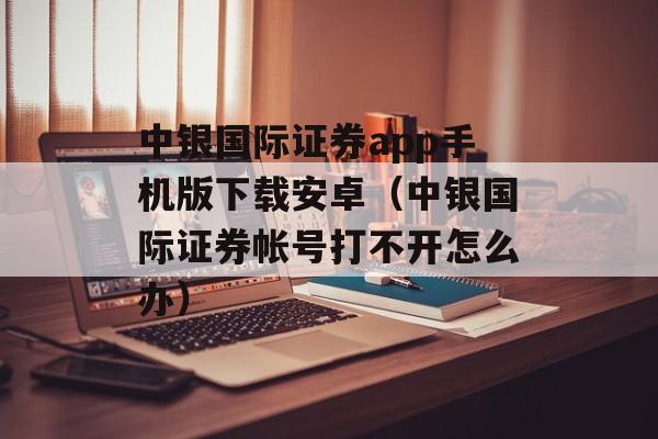 中银国际证券app手机版下载安卓（中银国际证券帐号打不开怎么办）