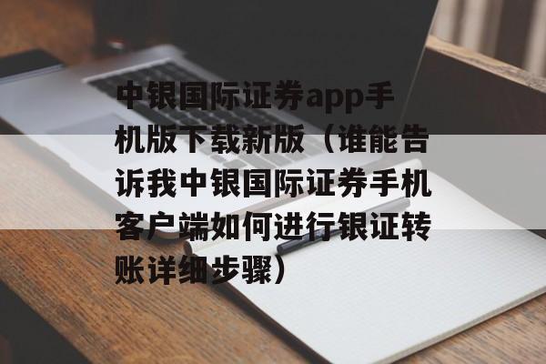 中银国际证券app手机版下载新版（谁能告诉我中银国际证券手机客户端如何进行银证转账详细步骤）