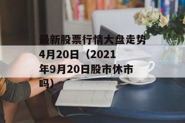 最新股票行情大盘走势4月20日（2021年9月20日股市休市吗）