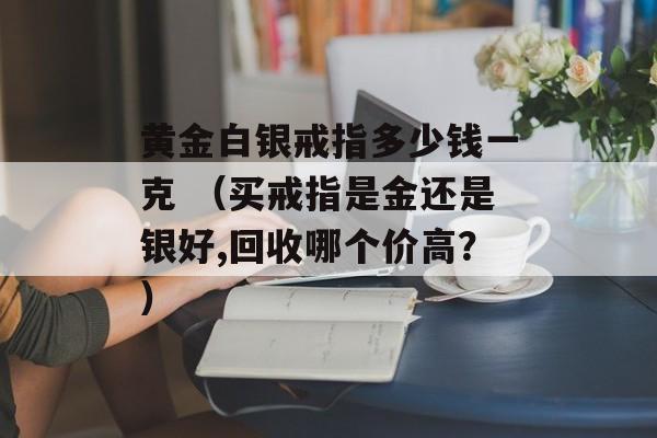 黄金白银戒指多少钱一克 （买戒指是金还是银好,回收哪个价高？）