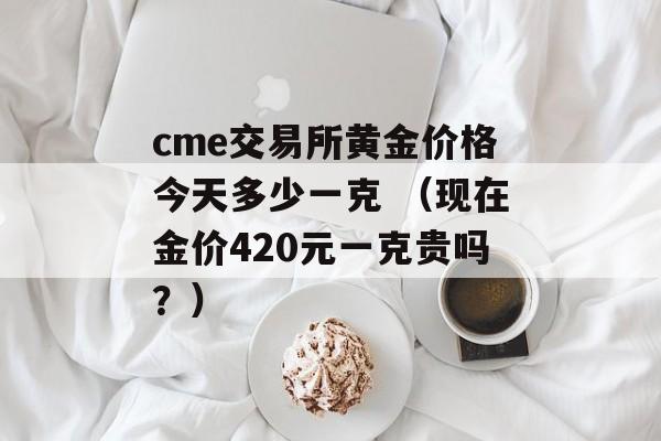 cme交易所黄金价格今天多少一克 （现在金价420元一克贵吗？）