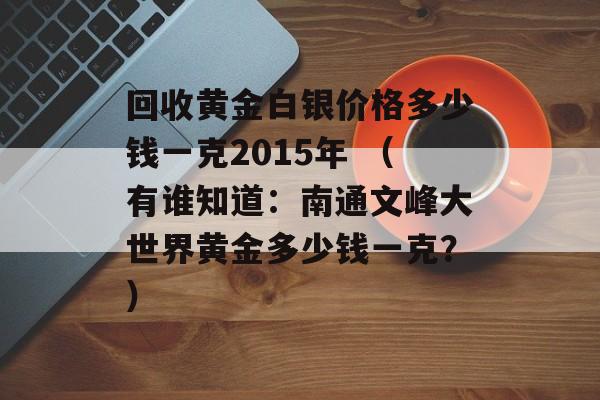 回收黄金白银价格多少钱一克2015年 （有谁知道：南通文峰大世界黄金多少钱一克？）