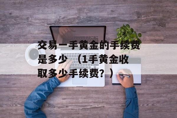 交易一手黄金的手续费是多少 （1手黄金收取多少手续费？）